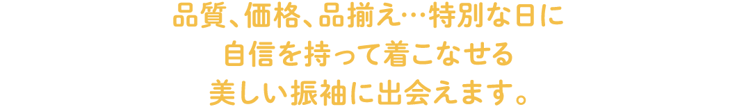 品質、価格、品揃え…特別な日に自信を持って着こなせる美しい振袖に出会えます。
